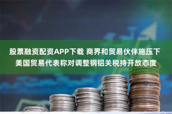 股票融资配资APP下载 商界和贸易伙伴施压下 美国贸易代表称对调整钢铝关税持开放态度